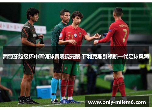 葡萄牙超级杯中青训球员表现亮眼 菲利克斯引领新一代足球风潮