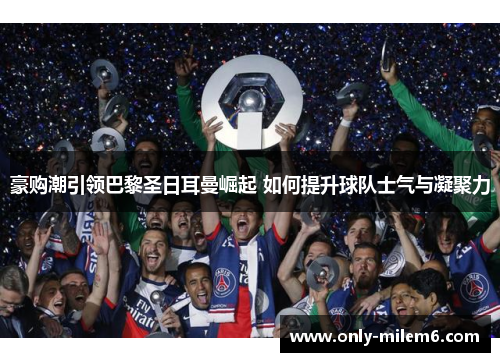 豪购潮引领巴黎圣日耳曼崛起 如何提升球队士气与凝聚力 豪购潮引领巴黎圣日耳曼崛起 如何提升球队士气与凝聚力