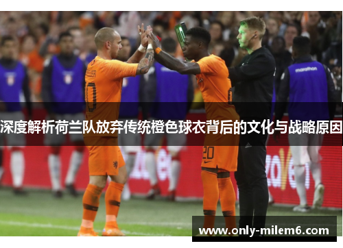 深度解析荷兰队放弃传统橙色球衣背后的文化与战略原因 深度解析荷兰队放弃传统橙色球衣背后的文化与战略原因