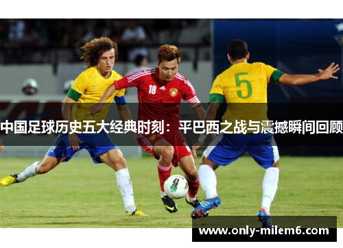 中国足球历史五大经典时刻：平巴西之战与震撼瞬间回顾