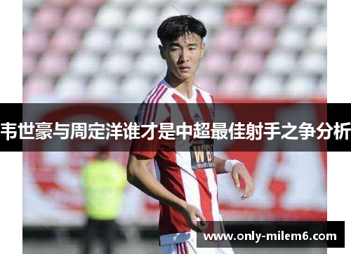 韦世豪与周定洋谁才是中超最佳射手之争分析